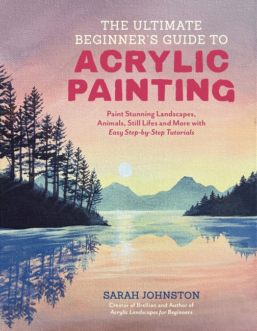The Ultimate Beginner's Guide to Acrylic Painting: Paint Stunning Landscapes, Animals, Still Lifes and More with Easy Step-By-Step Tutorials