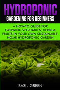 Hydroponic Gardening For Beginners: A How to Guide For Growing Vegetables, Herbs & Fruits in Your Own Self Sustainable Home Hydroponic Garden