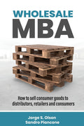 Wholesale MBA: How to Sell Consumer Goods to Distributors, Retailers, and Consumers