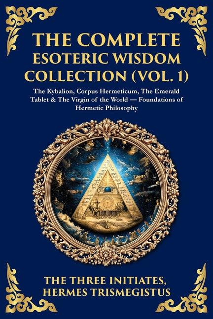 The Complete Esoteric Wisdom Collection (Vol. 1): The Kybalion, Corpus Hermeticum, The Emerald Tablet & The Virgin of the World - Foundations of Hermetic