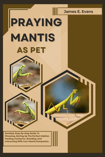 Praying Mantis as Pet: Detailed, Step-By-Step Guide To Choosing, Setting Up The Perfect Habitat, Feeding, Caring For, Breeding, And Interacti