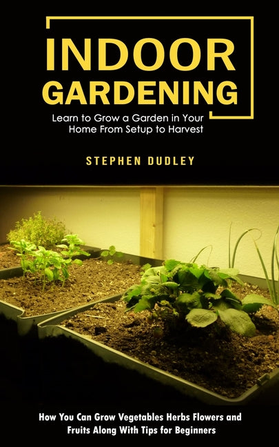 Indoor Gardening: Learn to Grow a Garden in Your Home From Setup to Harvest (How You Can Grow Vegetables Herbs Flowers and Fruits Along With Tips for