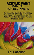 Acrylic Paint Manual for Beginners: An Essential Guide On Everything You Need To Know About Acrylic Paint From How It's Made To How It's Been Used