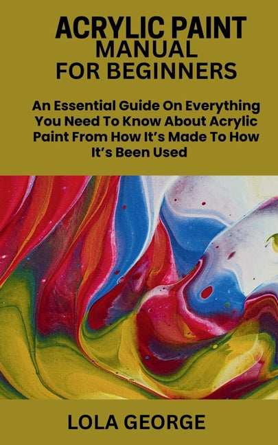 Acrylic Paint Manual for Beginners: An Essential Guide On Everything You Need To Know About Acrylic Paint From How It's Made To How It's Been Used
