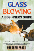 Glass Blowing a Beginners Guide: Master The Art Of Glass Blowing Learn Essential Techniques Build Your Studio Create Stunning Vases And Sculptures And