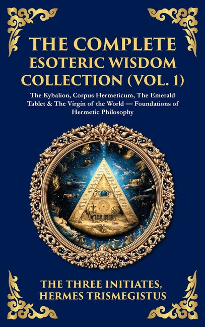 The Complete Esoteric Wisdom Collection (Vol. 1): The Kybalion, Corpus Hermeticum, The Emerald Tablet & The Virgin of the World - Foundations of Hermetic