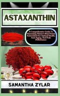 Astaxanthin: A Comprehensive Guide To Harnessing Nature's Most Potent Antioxidant For Optimal Health, Anti-Aging, And Peak Performance