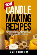 100 Candle Making Recipes: Marbled Container Candles, Wine Glass Candles, Tea Light Candles, Votive Candles, Ombre Candles, Dipped Candles, Pillar Can