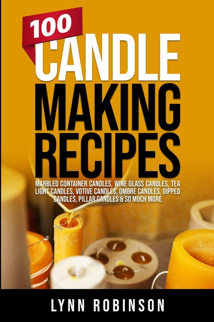 100 Candle Making Recipes: Marbled Container Candles, Wine Glass Candles, Tea Light Candles, Votive Candles, Ombre Candles, Dipped Candles, Pillar Can