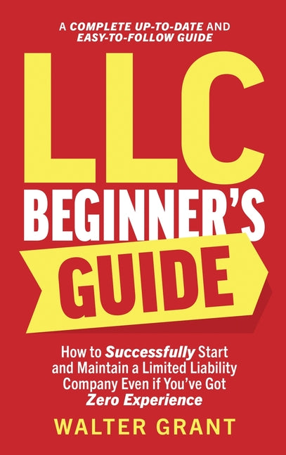 LLC Beginner's Guide: How to Successfully Start and Maintain a Limited Liability Company Even if You've Got Zero Experience (A Complete Up-to-Date & E