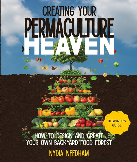 Creating your Permaculture Heaven: Design and Principles for Creating Your Own Backyard Food Forest