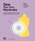 Sew Your Own Wardrobe: A Step-By-Step Guide to Creating Original Clothes to Suit Your Style