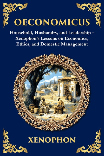 Oeconomicus: Household, Husbandry, and Leadership - Xenophon's Lessons on Economics, Ethics, and Domestic Management