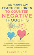 How Parents Can Teach Children To Counter Negative Thoughts: Channelling Your Child's Negativity, Self-Doubt and Anxiety Into Resilience, Willpower an