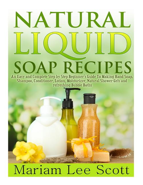 Natural Liquid Soap Recipes: An Easy and Complete Step by Step Beginners Guide To Making Hand Soap, Shampoo, Conditioner, Lotion, Moisturizer, Natural